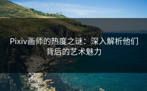 Pixiv画师的热度之谜：深入解析他们背后的艺术魅力