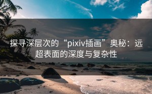 探寻深层次的“pixiv插画”奥秘：远超表面的深度与复杂性