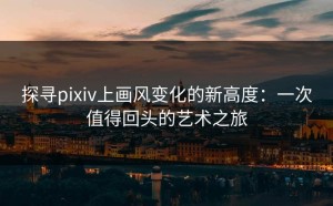 探寻pixiv上画风变化的新高度：一次值得回头的艺术之旅