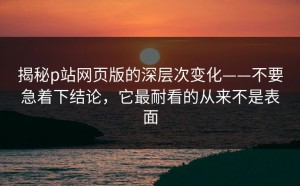 揭秘p站网页版的深层次变化——不要急着下结论，它最耐看的从来不是表面