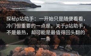 探秘p站助手：一开始只是随便看看，冷门但重要的一点是，关于p站助手，不是最热，却可能是最值得回头翻的一条