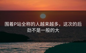 围着P站全称的人越来越多，这次的后劲不是一般的大