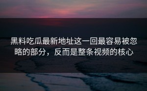 黑料吃瓜最新地址这一回最容易被忽略的部分，反而是整条视频的核心