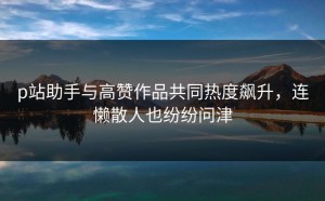 p站助手与高赞作品共同热度飙升，连懒散人也纷纷问津