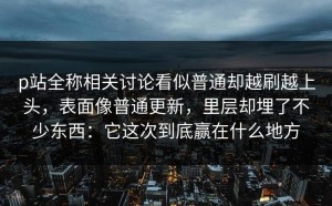 p站全称相关讨论看似普通却越刷越上头，表面像普通更新，里层却埋了不少东西：它这次到底赢在什么地方