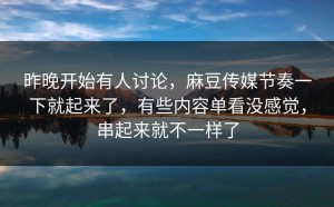 昨晚开始有人讨论，麻豆传媒节奏一下就起来了，有些内容单看没感觉，串起来就不一样了