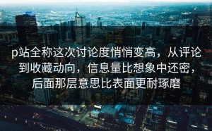 p站全称这次讨论度悄悄变高，从评论到收藏动向，信息量比想象中还密，后面那层意思比表面更耐琢磨