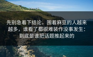 先别急着下结论，围着麻豆的人越来越多，谁看了都很难装作没事发生：到底是谁把话题推起来的
