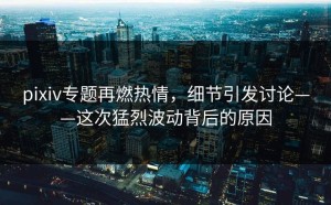 pixiv专题再燃热情，细节引发讨论——这次猛烈波动背后的原因