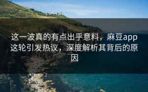 这一波真的有点出乎意料，麻豆app这轮引发热议，深度解析其背后的原因