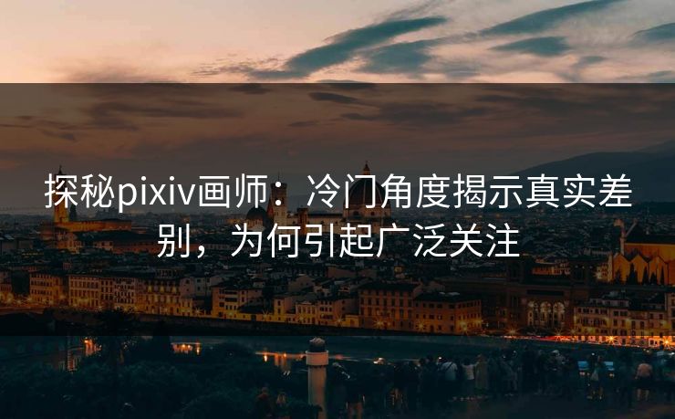 探秘pixiv画师：冷门角度揭示真实差别，为何引起广泛关注