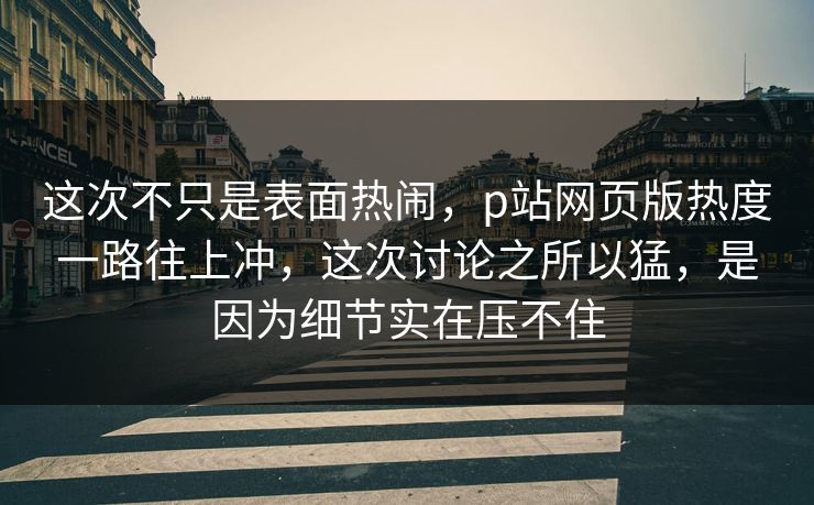 这次不只是表面热闹，p站网页版热度一路往上冲，这次讨论之所以猛，是因为细节实在压不住