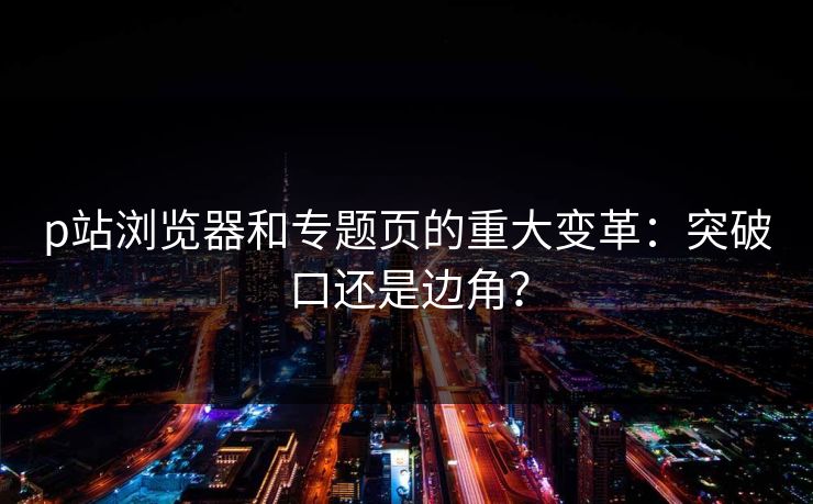 p站浏览器和专题页的重大变革：突破口还是边角？