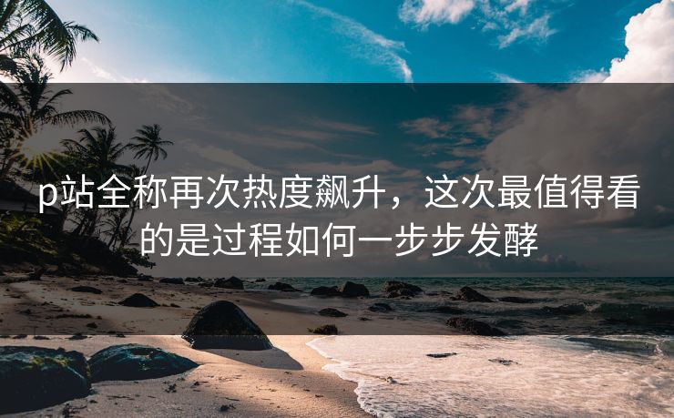 p站全称再次热度飙升,这次最值得看的是过程如何一步步发酵 p站全称再次热度飙升,这次最值得看的是过程如何一步步发酵