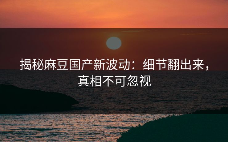 揭秘麻豆国产新波动：细节翻出来，真相不可忽视