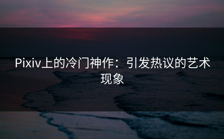 Pixiv上的冷门神作:引发热议的艺术现象 Pixiv上的冷门神作:引发热议的艺术现象