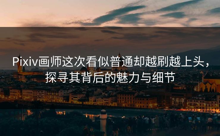 Pixiv画师这次看似普通却越刷越上头，探寻其背后的魅力与细节