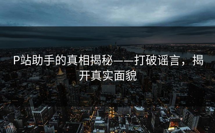 P站助手的真相揭秘——打破谣言,揭开真实面貌 P站助手的真相揭秘——打破谣言,揭开真实面貌