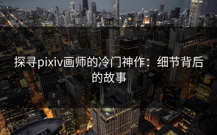 探寻pixiv画师的冷门神作:细节背后的故事 探寻pixiv画师的冷门神作:细节背后的故事