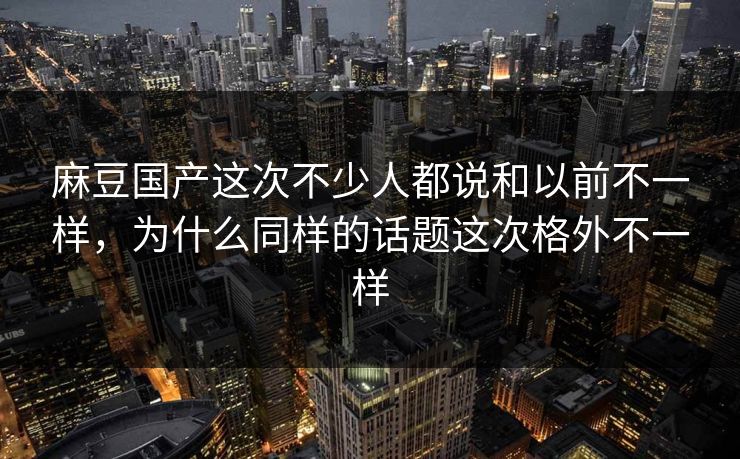 麻豆国产这次不少人都说和以前不一样，为什么同样的话题这次格外不一样