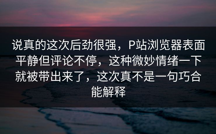 说真的这次后劲很强，P站浏览器表面平静但评论不停，这种微妙情绪一下就被带出来了，这次真不是一句巧合能解释
