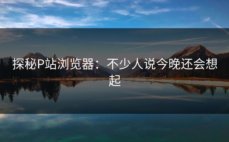 探秘P站浏览器：不少人说今晚还会想起
