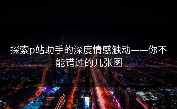 探索p站助手的深度情感触动——你不能错过的几张图
