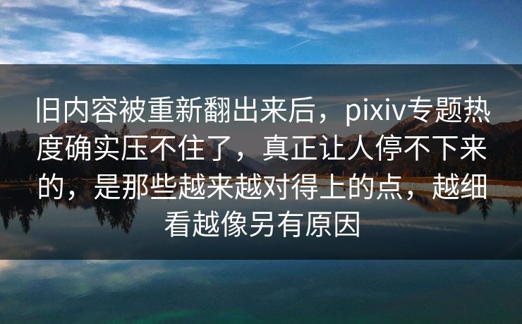 旧内容被重新翻出来后，pixiv专题热度确实压不住了，真正让人停不下来的，是那些越来越对得上的点，越细看越像另有原因