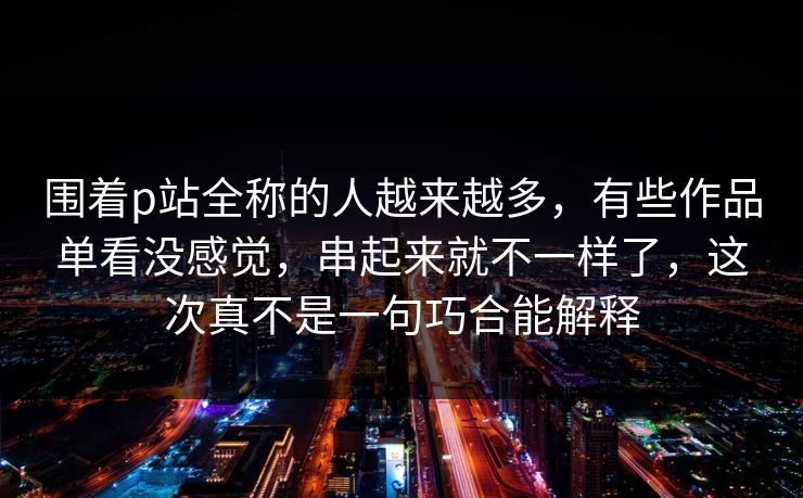 围着p站全称的人越来越多，有些作品单看没感觉，串起来就不一样了，这次真不是一句巧合能解释