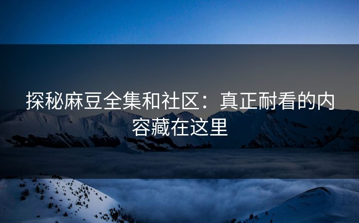 探秘麻豆全集和社区：真正耐看的内容藏在这里