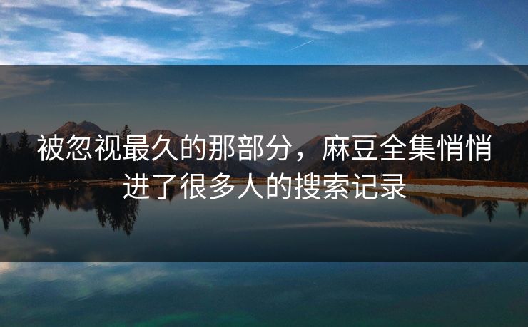 被忽视最久的那部分，麻豆全集悄悄进了很多人的搜索记录