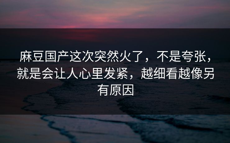 麻豆国产这次突然火了，不是夸张，就是会让人心里发紧，越细看越像另有原因