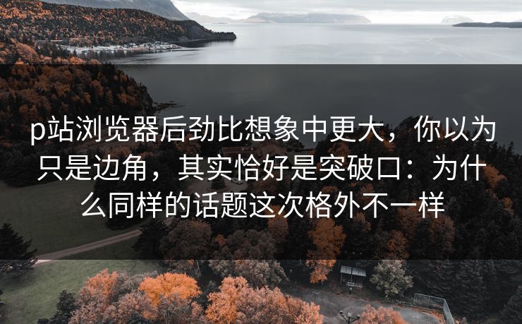 p站浏览器后劲比想象中更大，你以为只是边角，其实恰好是突破口：为什么同样的话题这次格外不一样