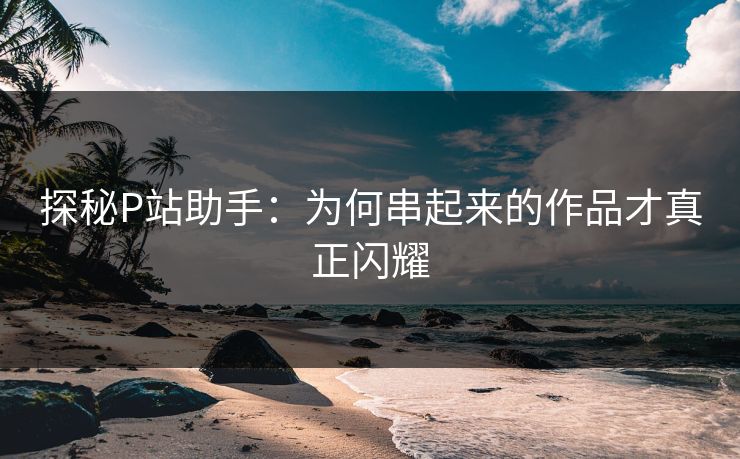 探秘P站助手：为何串起来的作品才真正闪耀