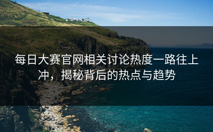 每日大赛官网相关讨论热度一路往上冲，揭秘背后的热点与趋势