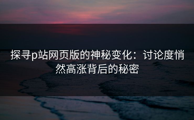 探寻p站网页版的神秘变化：讨论度悄然高涨背后的秘密