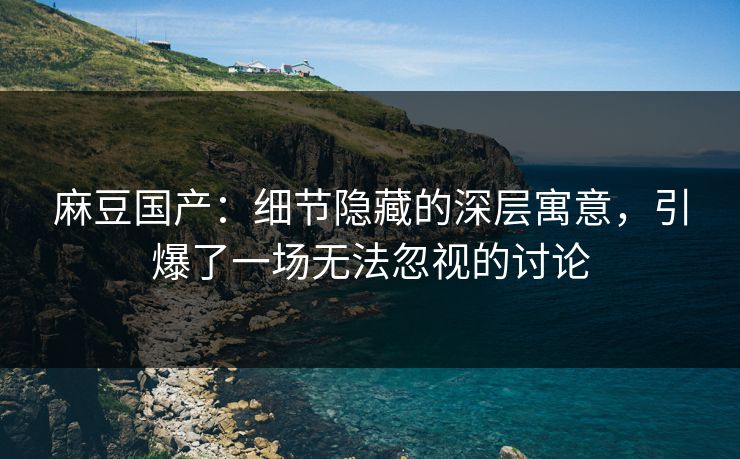 麻豆国产：细节隐藏的深层寓意，引爆了一场无法忽视的讨论