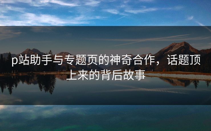 p站助手与专题页的神奇合作,话题顶上来的背后故事 p站助手与专题页的神奇合作,话题顶上来的背后故事