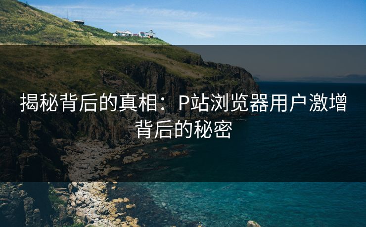 揭秘背后的真相：P站浏览器用户激增背后的秘密