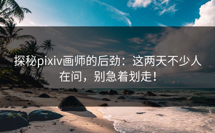 探秘pixiv画师的后劲：这两天不少人在问，别急着划走！