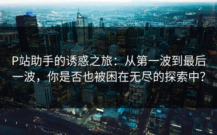 P站助手的诱惑之旅：从第一波到最后一波，你是否也被困在无尽的探索中？