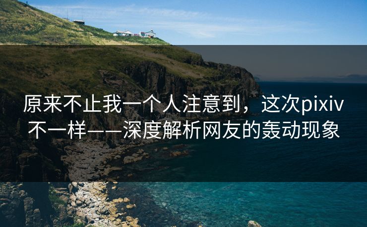 原来不止我一个人注意到，这次pixiv不一样——深度解析网友的轰动现象