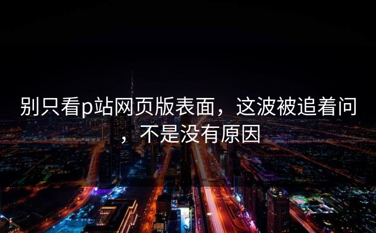 别只看p站网页版表面，这波被追着问，不是没有原因