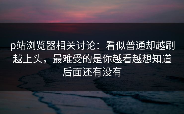 p站浏览器相关讨论：看似普通却越刷越上头，最难受的是你越看越想知道后面还有没有