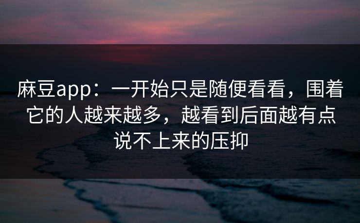 麻豆app:一开始只是随便看看,围着它的人越来越多,越看到后面越有点说不上来的压抑 麻豆app:一开始只是随便看看,围着它的人越来越多,越看到后面越有点说不上来的压抑