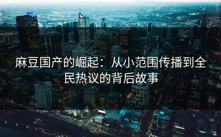 麻豆国产的崛起：从小范围传播到全民热议的背后故事