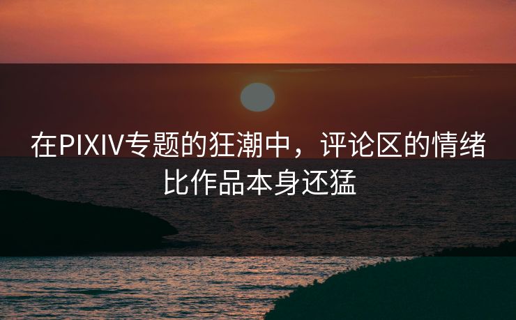 在PIXIV专题的狂潮中，评论区的情绪比作品本身还猛