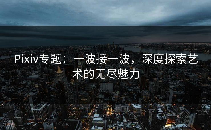 Pixiv专题：一波接一波，深度探索艺术的无尽魅力