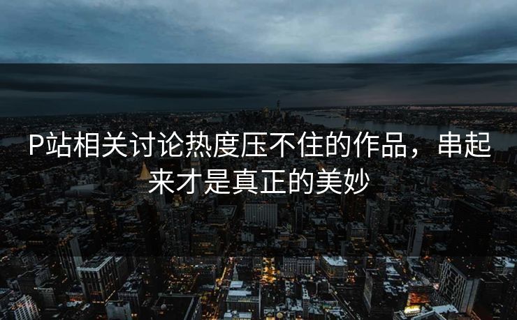 P站相关讨论热度压不住的作品，串起来才是真正的美妙