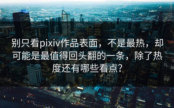 别只看pixiv作品表面，不是最热，却可能是最值得回头翻的一条，除了热度还有哪些看点？
